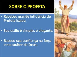 SOBRE O PROFETA
• Recebeu grande influência do
Profeta Isaías;
• Seu estilo é simples e elegante.
• Baseou sua confiança na força
e no caráter de Deus.
 