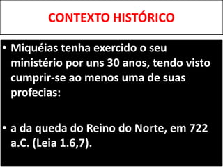 CONTEXTO HISTÓRICO
• Miquéias tenha exercido o seu
ministério por uns 30 anos, tendo visto
cumprir-se ao menos uma de suas
profecias:
• a da queda do Reino do Norte, em 722
a.C. (Leia 1.6,7).
 