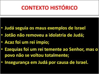 CONTEXTO HISTÓRICO
• Judá seguia os maus exemplos de Israel
• Jotão não removeu a idolatria de Judá;
• Acaz foi um rei ímpio;
• Ezequias foi um rei temente ao Senhor, mas o
povo não se voltou totalmente;
• Insegurança em Judá por causa de Israel.
 