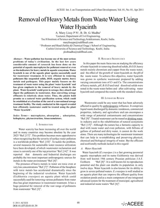 ACEEE Int. J. on Transportation and Urban Development, Vol. 01, No. 01, Apr 2011

Removal of Heavy Metals from Waste Water Using
Water Hyacinth
A. Mary Lissy P N¹, B. Dr. G. Madhu²
¹Lecturer, Department of Civil Engineering,
Toc H Institute of Science and Technology,Arakkunnam, Kochi, India.
marylissypn@rediffmail.com
² Professor and Head (Safety & Chemical Engg ) School of Engineering,
Cochin University of Science and Technology, Kochi, India.
profmadhu@rediffmail.com.
II. RESEARCH SIGNIFICANCE

Abstract— Water pollution has become one of the most serious
problems of today’s civilization. In the last few years
considerable amount of research has been done on the
potential of aquatic macrophytes for pollutant removal or even
as bio-indicators for heavy metals in aquatic ecosystems. Water
hyacinth is one of the aquatic plant species successfully used
for wastewater treatment. It is very efficient in removing
pollutants like suspended solids, BOD, organic matter, heavy
metals and pathogens. This paper mainly focuses on the
treatment of waste water using the plant ‘water hyacinth’ and
has given emphasis to the removal of heavy metals by the
plant. Water hyacinth’ could grow in sewage; they absorb and
digest the pollutants in wastewater, thus converting sewage
effluents to relatively clean water. Thus, the plants hold
promise as a natural water purification system, which could
be established at a fraction of the cost of a conventional sewage
treatment facility. The study conducted in this regard revealed
how efficiently wastewater could be treated using the plant
‘Water hyacinth’.

In this paper the main focus was on studying the efficiency
of water hyacinth in removing dissolved solids, B.O.D, heavy
metals mainly chromium and copper from the waste water,
and the effect of the growth of water hyacinth on the pH of
the waste water. To achieve this objective, water hyacinth
was grown in synthetic wastewater prepared by adding
varying concentrate ions of Cr and Cu. The concentrations
of heavy metals, pH, B.O.D and total dissolved solids were
noted in the waste water before and after cultivating water
hyacinth and compared the results with the standard values.
III. LITERATURE REVIEW
Wastewater could be any water that has been adversely
affected in quality by anthropogenic influence. It comprises
liquid waste discharged by domestic residences, commercial
properties, industry, and agriculture and can encompass a
wide range of potential contaminants and concentrations
“Ref. [9]”. Treated wastewater can be reused as drinking water,
in industry and in the rehabilitation of natural ecosystems
“Ref. [15]”. Although the nature has a fantastic capacity to
deal with waste water and even pollution, with billions of
gallons of polluted and dirty water, it cannot do the work
alone. There are many technologies for wastewater treatment
that can help in re-establishing and preserving physical,
chemical and biological integrity of water. But the efficient
and ecofriendly methods lacked in this regard

Index Terms— macrophytes, absorption , adsorption,
heliophytes, phytoextraction, bioaccumulators.

I. INTRODUCTION
Water scarcity has been increasing all over the world
and in many countries may become absolute by the year
2025 “Ref. [17]”. This problem becomes more apprehensive
when recognizing that the severity of surface water pollution
is a worldwide problem “Ref. [18]”. To tackle the problem,
several measures for sustainable water resource utilization
have been developed, of which wastewater reclamation and
reuse is currently one of the top priorities “Ref. [14]”. It was
reported that domestic and Industrial discharges are
probably the two most important anthropogenic sources for
metals in the water environment “Ref. [4]”.
The presence of heavy metals in water are toxic even at
very low concentrations “Ref. [7]”. Pollution of the biosphere
with toxic metals has accelerated dramatically since the
beginning of the industrial revolution. Water hyacinth
(Eichhornia crassipes) an aquatic plant which could
successfully used for removing various pollutants from water
thus has great importance in wastewater treatment. It has a
huge potential for removal of the vast range of pollutants
from wastewater “Ref. [3]”.

© 2011 ACEEE

DOI: 01.IJTUD.01.01.39

A. Water Hyacinth
Water hyacinth (E.crassipes.) is a fast growing perennial
aquatic macrophyte and its name Eichhornia was derived
from well known 19th century Prussian politician J.A.F.
Eichhorn
“Ref. [8]”. It is well known for its reproduction
potential and the plant can double its population in only
twelve days. Water hyacinth is also known for its ability to
grow in severe polluted waters. E.crassipes is well studied as
an aquatic plant that can improve the effluent quality from
oxidation ponds and as a main component of one integrated
advanced system for the treatment of municipal, agricultural
and industrial waste waters “Ref. [6]”.

48

 