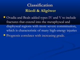 Classification
Rüedi & Allgöwer




Ovadia and Beals added types IV and V to include
fractures that extend into the metaphyseal and
diaphyseal regions with more severe comminution,
which is characteristic of many high-energy injuries
Prognosis correlates with increasing grade.

 