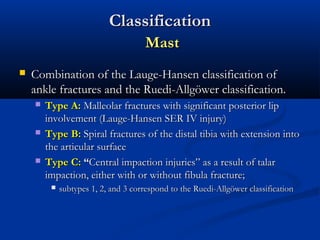 Classification
Mast


Combination of the Lauge-Hansen classification of
ankle fractures and the Ruedi-Allgöwer classification.






Type A: Malleolar fractures with significant posterior lip
involvement (Lauge-Hansen SER IV injury)
Type B: Spiral fractures of the distal tibia with extension into
the articular surface
Type C: “Central impaction injuries” as a result of talar
impaction, either with or without fibula fracture;


subtypes 1, 2, and 3 correspond to the Ruedi-Allgöwer classification

 