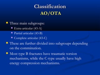 Classification
AO/OTA


Three main subgroups:








Extra-articular (43-A)
Partial articular (43-B)
Complete articular (43-C)

These are further divided into subgroups depending
on the comminution.
Most type B fractures have traumatic torsion
mechanisms, while the C-type usually have high
energy compression mechanisms.

 