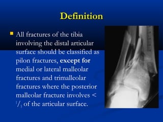 Definition


All fractures of the tibia
involving the distal articular
surface should be classified as
pilon fractures, except for
medial or lateral malleolar
fractures and trimalleolar
fractures where the posterior
malleolar fracture involves <
1
/3 of the articular surface.

 