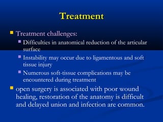 Treatment


Treatment challenges:
Difficulties in anatomical reduction of the articular
surface
 Instability may occur due to ligamentous and soft
tissue injury
 Numerous soft-tissue complications may be
encountered during treatment




open surgery is associated with poor wound
healing, restoration of the anatomy is difficult
and delayed union and infection are common.

 
