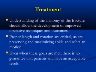 Treatment






Understanding of the anatomy of the fracture
should allow the development of improved
operative techniques and outcomes.
Proper length and rotation are critical, as are
preserving and maximizing ankle and subtalar
motion.
Even when these goals are met, there is no
guarantee that patients will have an acceptable
result.

 
