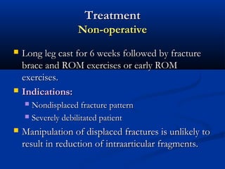Treatment
Non-operative




Long leg cast for 6 weeks followed by fracture
brace and ROM exercises or early ROM
exercises.
Indications:
Nondisplaced fracture pattern
 Severely debilitated patient




Manipulation of displaced fractures is unlikely to
result in reduction of intraarticular fragments.

 