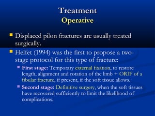 Treatment
Operative



Displaced pilon fractures are usually treated
surgically.
Helfet (1994) was the first to propose a twostage protocol for this type of fracture:




First stage: Temporary external fixation, to restore
length, alignment and rotation of the limb + ORIF of a
fibular fracture, if present, if the soft tissue allows.
Second stage: Definitive surgery, when the soft tissues
have recovered sufficiently to limit the likelihood of
complications.

 
