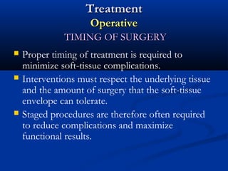 Treatment
Operative
TIMING OF SURGERY





Proper timing of treatment is required to
minimize soft-tissue complications.
Interventions must respect the underlying tissue
and the amount of surgery that the soft-tissue
envelope can tolerate.
Staged procedures are therefore often required
to reduce complications and maximize
functional results.

 