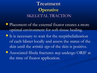 Treatment
Operative
SKELETAL TRACTION






Placement of the external fixator creates a more
optimal environment for soft-tissue healing.
It is necessary to wait for the reepithelialization
of each blister locally and assess the status of the
skin until the wrinkle sign of the skin is positive.
Associated fibula fractures may undergo ORIF at
the time of fixator application.

 