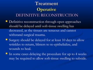 Treatment
Operative
DEFINITIVE RECONSTRUCTION






Definitive reconstruction through open approaches
should be delayed until soft-tissue swelling has
decreased, as the tissues are tenuous and cannot
withstand surgical trauma.
Surgery should be delayed for at least 10 days to allow
wrinkles to return, blisters to re-epithelialize, and
wounds to heal.
In some cases delaying the procedure for up to 4 weeks
may be required to allow soft-tissue swelling to subside.

 