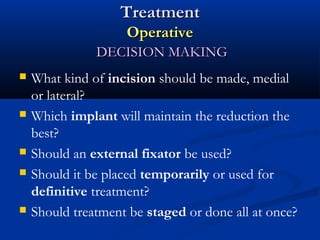 Treatment
Operative
DECISION MAKING









What kind of incision should be made, medial
or lateral?
Which implant will maintain the reduction the
best?
Should an external fixator be used?
Should it be placed temporarily or used for
definitive treatment?
Should treatment be staged or done all at once?

 