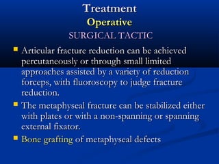 Treatment
Operative






SURGICAL TACTIC
Articular fracture reduction can be achieved
percutaneously or through small limited
approaches assisted by a variety of reduction
forceps, with fluoroscopy to judge fracture
reduction.
The metaphyseal fracture can be stabilized either
with plates or with a non-spanning or spanning
external fixator.
Bone grafting of metaphyseal defects

 