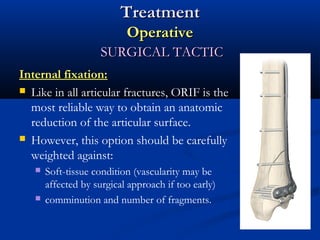 Treatment
Operative
SURGICAL TACTIC
Internal fixation:
 Like in all articular fractures, ORIF is the
most reliable way to obtain an anatomic
reduction of the articular surface.
 However, this option should be carefully
weighted against:




Soft-tissue condition (vascularity may be
affected by surgical approach if too early)
comminution and number of fragments.

 