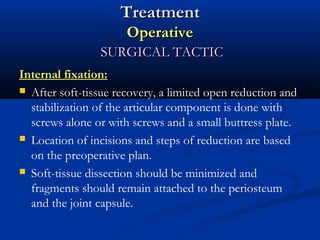 Treatment
Operative
SURGICAL TACTIC
Internal fixation:
 After soft-tissue recovery, a limited open reduction and
stabilization of the articular component is done with
screws alone or with screws and a small buttress plate.
 Location of incisions and steps of reduction are based
on the preoperative plan.
 Soft-tissue dissection should be minimized and
fragments should remain attached to the periosteum
and the joint capsule.

 