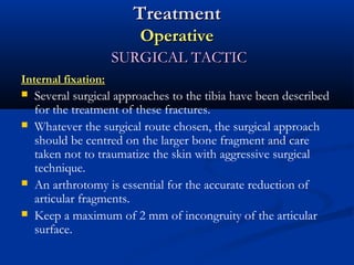 Treatment
Operative
SURGICAL TACTIC
Internal fixation:






Several surgical approaches to the tibia have been described
for the treatment of these fractures.
Whatever the surgical route chosen, the surgical approach
should be centred on the larger bone fragment and care
taken not to traumatize the skin with aggressive surgical
technique.
An arthrotomy is essential for the accurate reduction of
articular fragments.
Keep a maximum of 2 mm of incongruity of the articular
surface.

 