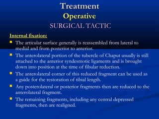 Treatment
Operative
SURGICAL TACTIC
Internal fixation:
 The articular surface generally is reassembled from lateral to
medial and from posterior to anterior.
 The anterolateral portion of the tubercle of Chaput usually is still
attached to the anterior syndesmotic ligaments and is brought
down into position at the time of fibular reduction.
 The anterolateral corner of this reduced fragment can be used as
a guide for the restoration of tibial length.
 Any posterolateral or posterior fragments then are reduced to the
anterolateral fragment.
 The remaining fragments, including any central depressed
fragments, then are realigned.

 