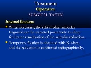 Treatment
Operative
SURGICAL TACTIC
Internal fixation:
 When necessary, the split medial malleolar
fragment can be retracted posteriorly to allow
for better visualization of the articular reduction.
 Temporary fixation is obtained with K-wires,
and the reduction is confirmed radiographically.

 