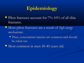 Epidemiology




Pilon fractures account for 7%-10% of all tibia
fractures.
Most pilon fractures are a result of high-energy
mechanisms.




Thus, concomitant injuries are common and should
be ruled out.

Most common in men 30-40 years old.

 