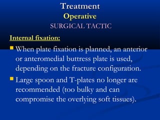 Treatment
Operative
SURGICAL TACTIC
Internal fixation:

When plate fixation is planned, an anterior
or anteromedial buttress plate is used,
depending on the fracture configuration.
 Large spoon and T-plates no longer are
recommended (too bulky and can
compromise the overlying soft tissues).


 