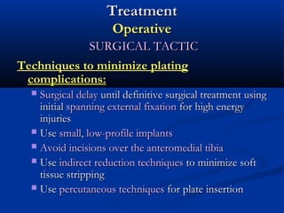 Treatment
Operative
SURGICAL TACTIC
Techniques to minimize plating
complications:
Surgical delay until definitive surgical treatment using
initial spanning external fixation for high energy
injuries
 Use small, low-profile implants
 Avoid incisions over the anteromedial tibia
 Use indirect reduction techniques to minimize soft
tissue stripping
 Use percutaneous techniques for plate insertion


 