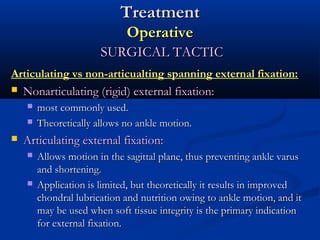 Treatment
Operative
SURGICAL TACTIC
Articulating vs non-articualting spanning external fixation:


Nonarticulating (rigid) external fixation:





most commonly used.
Theoretically allows no ankle motion.

Articulating external fixation:




Allows motion in the sagittal plane, thus preventing ankle varus
and shortening.
Application is limited, but theoretically it results in improved
chondral lubrication and nutrition owing to ankle motion, and it
may be used when soft tissue integrity is the primary indication
for external fixation.

 