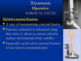 Treatment
Operative
SURGICAL TACTIC
Hybrid external fixation:





A type of nonspanning external fixator.
Fracture reduction is enhanced using
thin wires ± olives to restore articular
surface and maintain bony stability.
Especially useful when internal fixation
of any kind is contraindicated.

 