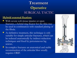 Treatment
Operative
SURGICAL TACTIC
Hybrid external fixation:






With severe soft-tissue injuries or open
fractures, a hybrid ring fixator for the tibia may
be used in combination with standard plating of
the fibula.
As definitive treatment, this technique is only
suitable for simple articular fractures, which can
be reduced anatomically by indirect reduction
techniques and fixed by percutaneous lag
screws.
In complex fractures an anatomical and stable
reconstruction of the articular bloc usually
requires ORIF.

 