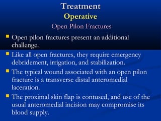 Treatment
Operative






Open Pilon Fractures
Open pilon fractures present an additional
challenge.
Like all open fractures, they require emergency
debridement, irrigation, and stabilization.
The typical wound associated with an open pilon
fracture is a transverse distal anteromedial
laceration.
The proximal skin flap is contused, and use of the
usual anteromedial incision may compromise its
blood supply.

 