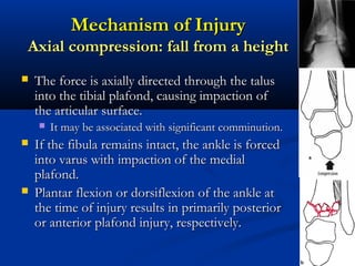 Mechanism of Injury
Axial compression: fall from a height


The force is axially directed through the talus
into the tibial plafond, causing impaction of
the articular surface.






It may be associated with significant comminution.

If the fibula remains intact, the ankle is forced
into varus with impaction of the medial
plafond.
Plantar flexion or dorsiflexion of the ankle at
the time of injury results in primarily posterior
or anterior plafond injury, respectively.

 