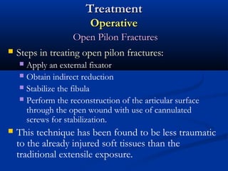 Treatment
Operative


Open Pilon Fractures
Steps in treating open pilon fractures:
Apply an external fixator
 Obtain indirect reduction
 Stabilize the fibula
 Perform the reconstruction of the articular surface
through the open wound with use of cannulated
screws for stabilization.




This technique has been found to be less traumatic
to the already injured soft tissues than the
traditional extensile exposure.

 
