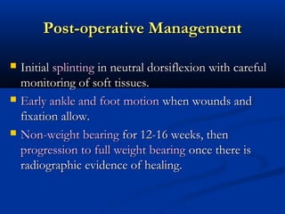 Post-operative Management






Initial splinting in neutral dorsiflexion with careful
monitoring of soft tissues.
Early ankle and foot motion when wounds and
fixation allow.
Non-weight bearing for 12-16 weeks, then
progression to full weight bearing once there is
radiographic evidence of healing.

 