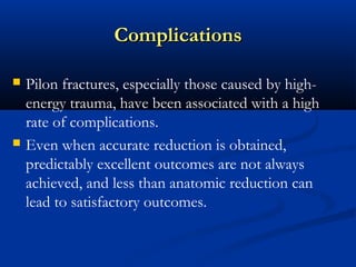 Complications




Pilon fractures, especially those caused by highenergy trauma, have been associated with a high
rate of complications.
Even when accurate reduction is obtained,
predictably excellent outcomes are not always
achieved, and less than anatomic reduction can
lead to satisfactory outcomes.

 