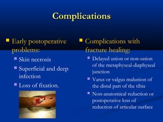 Complications


Early postoperative
problems:
Skin necrosis
 Superficial and deep
infection
 Loss of fixation.




Complications with
fracture healing:






Delayed union or non-union
of the metaphyseal-diaphyseal
junction
Varus or valgus malunion of
the distal part of the tibia
Non-anatomical reduction or
postoperative loss of
reduction of articular surface

 
