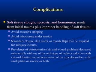 Complications


Soft tissue slough, necrosis, and hematoma: result
from initial trauma plus improper handling of soft tissues.






Avoid excessive stripping
Avoid skin closure under tension
Secondary closure, skin grafts, or muscle flaps may be required
for adequate closure.
Prevalence of postoperative skin and wound problems decreased
substantially with use of the technique of indirect reduction with
external fixation and reconstruction of the articular surface with
small plates or screws, or both.

 