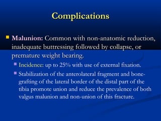 Complications


Malunion: Common with non-anatomic reduction,
inadequate buttressing followed by collapse, or
premature weight bearing.
Incidence: up to 25% with use of external fixation.
 Stabilization of the anterolateral fragment and bonegrafting of the lateral border of the distal part of the
tibia promote union and reduce the prevalence of both
valgus malunion and non-union of this fracture.


 