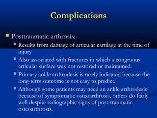 Complications


Posttraumatic arthrosis:
Results from damage of articular cartilage at the time of
injury
 Also associated with fractures in which a congruous
articular surface was not restored or maintained.
 Primary ankle arthrodesis is rarely indicated because the
long-term outcome is not easy to predict.
 Although some patients may need an ankle arthrodesis
because of symptomatic osteoarthrosis, others do fairly
well despite radiographic signs of post-traumatic
osteoarthrosis.


 