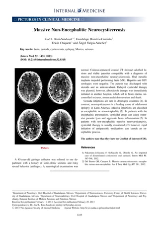 □

PICTURES IN CLINICAL MEDICINE

□

Massive Non-Encephalitic Neurocysticercosis
José L. Ruiz-Sandoval 1,2, Guadalupe Ramírez-Guzmán 3,
Erwin Chiquete 4 and Ángel Vargas-Sánchez 1
Key words: brain, cestoda, cysticercosis, epilepsy, Mexico, seizures
(Intern Med 52: 1435, 2013)
(DOI: 10.2169/internalmedicine.52.0315)

normal. Contrast-enhanced cranial CT showed calcified lesions and viable parasites compatible with a diagnosis of
massive non-encephalitic neurocysticercosis. Oral metallic
implants impeded performing brain MRI. Hepatitis and HIV
serologies were negative. The patient was discharged with
steroids and an anticonvulsant. Delayed cysticidal therapy
was planned; however, albendazole therapy was immediately
initiated in another hospital, which led to brain edema, uncontrolled seizures, rostrocaudal deterioration and death.
Cestoda infections are rare in developed countries (1). In
contrast, neurocysticercosis is a leading cause of adult-onset
epilepsy in Latin America. Massive infections are classified
as encephalitic or non-encephalitic (2). In patients with the
encephalitic presentation, cysticidal drugs can cause extensive parasite lysis and aggravate brain inflammation (2). In
patients with non-encephalitic massive neurocysticercosis,
cysticidal therapy is usually considered; (2) however, rapid
initiation of antiparasitic medications can launch an encephalitic process.
The authors state that they have no Conflict of Interest (COI).

References

Picture.

A 45-year-old garbage collector was referred to our department with a history of tonic-clonic seizures and risky
sexual behavior (anilingus). A neurological examination was

１

1. Nakamura-Uchiyama F, Kobayashi K, Ohnishi K. An imported
case of disseminated cysticercosis and taeniasis. Intern Med 51:
347-348, 2012.
2. Del Brutto OH, Campos X. Massive neurocysticercosis: encephalitic versus non-encephalitic. Am J Trop Med Hyg 87: 381, 2012.

Department of Neurology, Civil Hospital of Guadalajara, Mexico, ２Department of Neurosciences, University Center of Health Sciences, University of Guadalajara, Mexico, ３Department of Neuroradiology, Civil Hospital of Guadalajara, Mexico and ４Department of Neurology and Psychiatry, National Institute of Medical Sciences and Nutrition, Mexico
Received for publication February 11, 2013; Accepted for publication February 25, 2013
Correspondence to Dr. José L. Ruiz-Sandoval, jorulej-1nj@prodigy.net.mx
Ⓒ 2013 The Japanese Society of Internal Medicine
Journal Website: http://www.naika.or.jp/imonline/index.html

1435

 