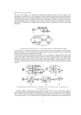 III. 8 BIT DATA PATH AES DESIGN
The aim of this design is to minimize the performance dimensions power, area and latency. Such
minimization is achieved by the use of appropriate resource sharing, simple compact memory architecture,
field arithmetic optimization, avoiding unnecessary switching activity, adopting an 8-bit data path width, and
minimizing memory transfer. Typically, CMOS power consumption is usually dominated by the dynamic
power consumption from the switching activity of the device, and the static power is neglected. In previous
AES papers [3] frequently uses generate much unwanted dynamic switching activity due to path length
differences.

Fig 2 Implementation of inversion in GF(24) (a) square multiply approach (b) multiple decomposition approach

In this design, this is checked by the placement of the shift register between the SubBytes and MixColumns
operators together with the clock-gate-style enabled signals to prevent unwanted activity in both Key
Expansion and state-processing parts of the data path.
In this design first the key is fed into the key memory. Next, as the plaintext is supplied, the first AES round
is processed (simply Add Round Key), and the results are stored in the data memory. The middle round
processing proceeds in column order. The final round is same as the middle rounds in AES except that Mix
Columns is bypassed and the result bytes are stored in the output register. In this design, two 16 byte
memories are used for storing 128 bits of data and key. First memory is for the Round Key and the second for
the state.

Fig 3 Implementation of individual blocks in CFA: (a) multiplier in GF (24 ) (b) multiplier in GF (22 ) (c) squarer in GF (24)
(d), (e) constant multiplier

The block diagram of 8-bit data path AES encryption is shown in Fig 4. This involves both key expansion
and Encryption, both are taking place simultaneously. AES defines a 16×16 matrix of byte values, called an
S-box. The S-box and inverse S-box can be implemented using either look up table (LUT) or CFA. Initially
S-box and the inverse S - box is implemented by LUT approach. But this approach may not be preferable for

21

 