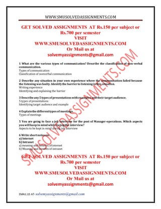 WWW.SMUSOLVEDASSIGNMENTS.COM 
GET SOLVED ASSIGNMENTS AT Rs.150 per subject or 
Rs.700 per semester 
VISIT 
WWW.SMUSOLVEDASSIGNMENTS.COM 
Or Mail us at 
solvemyassignments@gmail.com 
1 What are the various types of communication? Describe the classification of non-verbal 
communication. 
Types of communication 
Classification of nonverbal communication 
2 Describe any situation in your own experience where the communication failed because 
the listening was faulty. Identify the barrier to listening in this situation. 
Writing experience 
Identifying and explaining the barrier 
3 Describe any 5 types of presentations with examples and their target audience. 
5 types of presentations 
Identifying target audience and example 
4 Explain the different types of meetings. 
Types of meetings 
5 You are going to face a job interview for the post of Manager-operations. Which aspects 
you will keep in mind while facing the interview? 
Aspects to be kept in mind during job interview 
6 Write short notes on: 
a) Internet 
b) Intranet 
a) meaning and benefits of internet 
b) Meaning and benefits of intranet 
GET SOLVED ASSIGNMENTS AT Rs.150 per subject or 
Rs.700 per semester 
VISIT 
WWW.SMUSOLVEDASSIGNMENTS.COM 
Or Mail us at 
solvemyassignments@gmail.com 
EMAIL US AT- solvemyassignments@gmail.com 
 