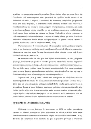 11 
acreditam em suas mentiras e estas lhe consolam. No seu intimo, sabem que o que dizem não é totalmente real, mas se enganam para a garantia de seu equilíbrio interior, entram em um mecanismo de defesa, a negação. Ao contrário dos mentirosos compulsivos que procuram ajuda com mais frequência, os mitômanos muito raramente mostram suas condições, o reconhecimento de tais condições causa desespero, envergonhados de si mesmos, sem saída, se deprimem e chegam a tentar o suicídio por não acreditarem na cura e no restabelecimento de afetos que foram perdidos por conta de sua doença. Ainda não se sabe ao certo quais os reais motivos que levariam um individuo a chegar a tal estado. Sabe-se que há um descontrole emocional, acarretando muitos fatores sociopsicológicos na pessoa afetada, atrelada a questões de abandono e falta de autoestima. (LOBO 2010). 
Muitos transtornos de personalidade tem tido associação à mentira, onde esta faz parte, mas é só um sintoma. As patologias mentirosas são especificas, o individuo vive para mentir e não consegue parar sem ajuda. No caso da mitomania, ela é mórbida, porque pode levar a pessoa ao suicídio. (LOBO 2010). 
O tratamento deve ser feito por uma equipe multidisciplinar, ou seja, psiquiatra, psicólogo, monitorando um quadro de cuidados que inclui o tratamento em meio psiquiátrico e um acompanhamento psicoterápico. Esse acompanhamento é a parte mais importante, sendo feito por todos que o rodeiam e que ele mesmo tenha requisitado. É de suma importância nunca negar ao doente o acompanhamento, sendo isto a solução mais eficaz para sua cura, se fazendo mais importante até mesmo que um tratamento psiquiátrico. 
Segundo Lobo (2010, p. 149), ”A linha entre o imaginário e o real é tênue, difícil de delimitar podendo na maioria dos casos gerarem um transtorno psicótico”. Sabendo disso, é difícil para um terapeuta que não tenha personalidade forte, e saiba reconhecer os traços da evolução da doença, e impor limites ao tratar estes pacientes, pois suas mentiras não terão limites, isso inclui derrubar pessoas, conquistar poder, nem que para isso tenha que ofender e magoar alguém. A evolução da doença pode, em sua gravidade, perder totalmente o afeto por outros, fazendo com que se torne impossível qualquer vínculo afetivo ou respeito. 
SÍNDROME DE MUNCHAUSEN E GANSER 
Utilizou-se o termo Síndrome de Munchausen em 1951 por Asher inspirado no romance As incríveis peripécias do barão Munchausen, de autoria de Rudolf Erich Raspe onde este narrava de forma incrível às inúmeras viagens fantástica desse barão. (LOBO 2010). Síndrome de Munchausen é um transtorno no qual os pacientes produzem e apresentam  