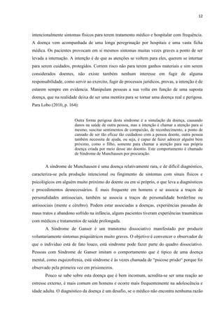 12 
intencionalmente sintomas físicos para terem tratamento médico e hospitalar com frequência. A doença vem acompanhada de uma longa peregrinação por hospitais e uma vasta ficha médica. Os pacientes provocam em si mesmos sintomas muitas vezes graves a ponto de ser levada a internação. A intenção é de que as atenções se voltem para eles, querem se internar para serem cuidados, protegidos. Correm risco não para terem ganhos materiais e sim serem considerados doentes, não existe também nenhum interesse em fugir de alguma responsabilidade, como servir ao exercito, fugir de processos jurídicos, provas, a intenção é de estarem sempre em evidencia. Manipulam pessoas a sua volta em função de uma suposta doença, que na realidade deixa de ser uma mentira para se tornar uma doença real e perigosa. Para Lobo (2010, p. 164): 
Outra forma perigosa desta síndrome é a simulação da doença, causando danos na saúde de outra pessoa, mas a intenção é chamar a atenção para si mesmo, suscitar sentimentos de compaixão, de reconhecimento, a ponto de cansado de ser tão eficaz tão cuidadoso com a pessoa doente, outra pessoa também necessita de ajuda, ou seja, é capaz de fazer adoecer alguém bem próximo, como o filho, somente para chamar a atenção para sua própria doença criada por meio desse ato doentio. Este comportamento é chamado de Síndrome de Munchausen por procuração. 
A síndrome de Munchausen é uma doença relativamente rara, e de difícil diagnóstico, caracteriza-se pela produção intencional ou fingimento de sintomas com sinais físicos e psicológicos em alguém muito próximo do doente ou em si próprio, o que leva a diagnósticos e procedimentos desnecessários. É mais frequente em homens e se associa a traços de personalidades antissociais, também se associa a traços de personalidade borderline ou antissociais (mente e cérebro). Podem estar associadas a doenças, experiências passadas de maus tratos e abandono sofrido na infância, alguns pacientes tiveram experiências traumáticas com médicos e tratamentos de saúde prolongada. 
A Síndrome de Ganser é um transtorno dissociativo manifestado por produzir voluntariamente sintomas psiquiátricos muito graves. O objetivo é convencer o observador de que o individuo está de fato louco, está síndrome pode fazer parte do quadro dissociativo. Pessoas com Síndrome de Ganser imitam o comportamento que é típico de uma doença mental, como esquizofrenia, está síndrome é às vezes chamada de “psicose prisão“ porque foi observado pela primeira vez em prisioneiros. 
Pouco se sabe sobre esta doença que é bem incomum, acredita-se ser uma reação ao estresse externo, é mais comum em homens e ocorre mais frequentemente na adolescência e idade adulta. O diagnóstico da doença é um desafio, se o médico não encontra nenhuma razão  