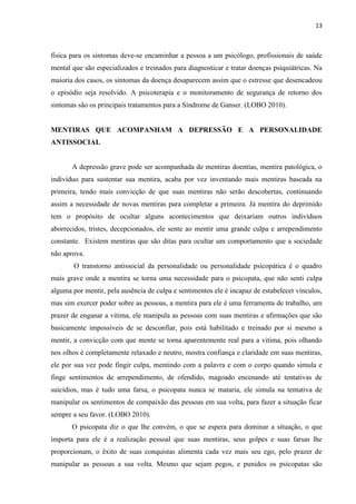 13 
física para os sintomas deve-se encaminhar a pessoa a um psicólogo, profissionais de saúde mental que são especializados e treinados para diagnosticar e tratar doenças psiquiátricas. Na maioria dos casos, os sintomas da doença desaparecem assim que o estresse que desencadeou o episódio seja resolvido. A psicoterapia e o monitoramento de segurança de retorno dos sintomas são os principais tratamentos para a Síndrome de Ganser. (LOBO 2010). 
MENTIRAS QUE ACOMPANHAM A DEPRESSÃO E A PERSONALIDADE ANTISSOCIAL 
A depressão grave pode ser acompanhada de mentiras doentias, mentira patológica, o indivíduo para sustentar sua mentira, acaba por vez inventando mais mentiras baseada na primeira, tendo mais convicção de que suas mentiras não serão descobertas, continuando assim a necessidade de novas mentiras para completar a primeira. Já mentira do deprimido tem o propósito de ocultar alguns acontecimentos que deixariam outros indivíduos aborrecidos, tristes, decepcionados, ele sente ao mentir uma grande culpa e arrependimento constante. Existem mentiras que são ditas para ocultar um comportamento que a sociedade não aprova. 
O transtorno antissocial da personalidade ou personalidade psicopática é o quadro mais grave onde a mentira se torna uma necessidade para o psicopata, que não senti culpa alguma por mentir, pela ausência de culpa e sentimentos ele é incapaz de estabelecer vínculos, mas sim exercer poder sobre as pessoas, a mentira para ele é uma ferramenta de trabalho, um prazer de enganar a vitima, ele manipula as pessoas com suas mentiras e afirmações que são basicamente impossíveis de se desconfiar, pois está habilitado e treinado por si mesmo a mentir, a convicção com que mente se torna aparentemente real para a vitima, pois olhando nos olhos é completamente relaxado e neutro, mostra confiança e claridade em suas mentiras, ele por sua vez pode fingir culpa, mentindo com a palavra e com o corpo quando simula e finge sentimentos de arrependimento, de ofendido, magoado encenando até tentativas de suicídios, mas é tudo uma farsa, o psicopata nunca se mataria, ele simula na tentativa de manipular os sentimentos de compaixão das pessoas em sua volta, para fazer a situação ficar sempre a seu favor. (LOBO 2010). 
O psicopata diz o que lhe convém, o que se espera para dominar a situação, o que importa para ele é a realização pessoal que suas mentiras, seus golpes e suas farsas lhe proporcionam, o êxito de suas conquistas alimenta cada vez mais seu ego, pelo prazer de manipular as pessoas a sua volta. Mesmo que sejam pegos, e punidos os psicopatas são  