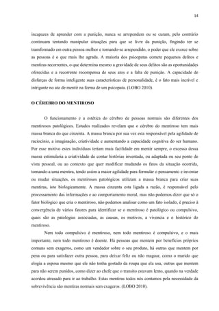 14 
incapazes de aprender com a punição, nunca se arrependem ou se curam, pelo contrário continuam tentando manipular situações para que se livre da punição, fingindo ter se transformado em outra pessoa melhor e tornando-se arrependido, o poder que ele exerce sobre as pessoas é o que mais lhe agrada. A maioria dos psicopatas comete pequenos delitos e mentiras recorrentes, o que determina mesmo a gravidade de seus delitos são as oportunidades oferecidas e a recorrente recompensa de seus atos e a falta de punição. A capacidade de disfarças de forma inteligente suas características de personalidade, é o fato mais incrível e intrigante no ato de mentir na forma de um psicopata. (LOBO 2010). 
O CÉREBRO DO MENTIROSO 
O funcionamento e a estética do cérebro de pessoas normais são diferentes dos mentirosos patológicos. Estudos realizados revelam que o cérebro do mentiroso tem mais massa branca do que cinzenta. A massa branca por sua vez esta responsável pela agilidade de raciocínio, a imaginação, criatividade e aumentando a capacidade cognitiva do ser humano. Por esse motivo estes indivíduos teriam mais facilidade em mentir sempre, o excesso dessa massa estimularia a criatividade de contar histórias inventada, ou adaptada ou seu ponto de vista pessoal, ou ao contexto que quer modificar mudando os fatos da situação ocorrida, tornando-a uma mentira, tendo assim a maior agilidade para formular o pensamento e inventar ou mudar situações, os mentirosos patológicos utilizam a massa branca para criar suas mentiras, isto biologicamente. A massa cinzenta esta ligada a razão, é responsável pelo processamento das informações e ao comportamento moral, mas não podemos dizer que só o fator biológico que cria o mentiroso, não podemos analisar como um fato isolado, é preciso à convergência de vários fatores para identificar se o mentiroso é patológico ou compulsivo, quais são as patologias associadas, as causas, os motivos, a vivencia e o histórico do mentiroso. 
Nem todo compulsivo é mentiroso, nem todo mentiroso é compulsivo, e o mais importante, nem todo mentiroso é doente. Há pessoas que mentem por benefícios próprios comuns sem exageros, como um vendedor sobre o seu produto, há outras que mentem por pena ou para satisfazer outra pessoa, para deixar feliz ou não magoar, como o marido que elogia a esposa mesmo que ele não tenha gostado da roupa que ela usa, outras que mentem para não serem punidos, como dizer ao chefe que o transito estavam lento, quando na verdade acordou atrasado para ir ao trabalho. Estas mentiras todos nós contamos pela necessidade da sobrevivência são mentiras normais sem exageros. (LOBO 2010).  