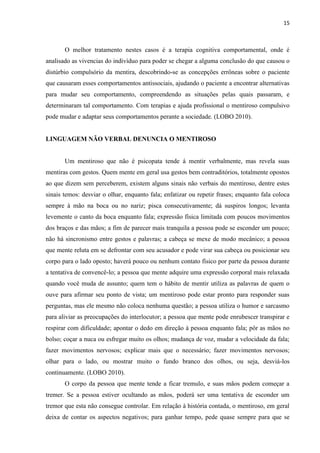 15 
O melhor tratamento nestes casos é a terapia cognitiva comportamental, onde é analisado as vivencias do indivíduo para poder se chegar a alguma conclusão do que causou o distúrbio compulsório da mentira, descobrindo-se as concepções errôneas sobre o paciente que causaram esses comportamentos antissociais, ajudando o paciente a encontrar alternativas para mudar seu comportamento, compreendendo as situações pelas quais passaram, e determinaram tal comportamento. Com terapias e ajuda profissional o mentiroso compulsivo pode mudar e adaptar seus comportamentos perante a sociedade. (LOBO 2010). 
LINGUAGEM NÃO VERBAL DENUNCIA O MENTIROSO 
Um mentiroso que não é psicopata tende á mentir verbalmente, mas revela suas mentiras com gestos. Quem mente em geral usa gestos bem contraditórios, totalmente opostos ao que dizem sem perceberem, existem alguns sinais não verbais do mentiroso, dentre estes sinais temos: desviar o olhar, enquanto fala; enfatizar ou repetir frases; enquanto fala coloca sempre à mão na boca ou no nariz; pisca consecutivamente; dá suspiros longos; levanta levemente o canto da boca enquanto fala; expressão física limitada com poucos movimentos dos braços e das mãos; a fim de parecer mais tranquila a pessoa pode se esconder um pouco; não há sincronismo entre gestos e palavras; a cabeça se mexe de modo mecânico; a pessoa que mente reluta em se defrontar com seu acusador e pode virar sua cabeça ou posicionar seu corpo para o lado oposto; haverá pouco ou nenhum contato físico por parte da pessoa durante a tentativa de convencê-lo; a pessoa que mente adquire uma expressão corporal mais relaxada quando você muda de assunto; quem tem o hábito de mentir utiliza as palavras de quem o ouve para afirmar seu ponto de vista; um mentiroso pode estar pronto para responder suas perguntas, mas ele mesmo não coloca nenhuma questão; a pessoa utiliza o humor e sarcasmo para aliviar as preocupações do interlocutor; a pessoa que mente pode enrubescer transpirar e respirar com dificuldade; apontar o dedo em direção à pessoa enquanto fala; pôr as mãos no bolso; coçar a nuca ou esfregar muito os olhos; mudança de voz, mudar a velocidade da fala; fazer movimentos nervosos; explicar mais que o necessário; fazer movimentos nervosos; olhar para o lado, ou mostrar muito o fundo branco dos olhos, ou seja, desviá-los continuamente. (LOBO 2010). 
O corpo da pessoa que mente tende a ficar tremulo, e suas mãos podem começar a tremer. Se a pessoa estiver ocultando as mãos, poderá ser uma tentativa de esconder um tremor que esta não consegue controlar. Em relação à história contada, o mentiroso, em geral deixa de contar os aspectos negativos; para ganhar tempo, pede quase sempre para que se  