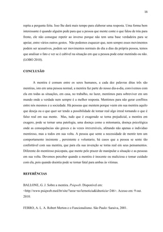 16 
repita a pergunta feita. Isso lhe dará mais tempo para elaborar uma resposta. Uma forma bem interessante é quando alguém pede para que a pessoa que mente conte o que falou de trás para frente, ele não consegue repetir ao inverso porque não tem uma base verdadeira para se apoiar, entre vários outros gestos. Não podemos esquecer que, nem sempre esses movimentos podem ser acusativos, podem ser movimentos normais do dia a dias da própria pessoa, temos que analisar o fato e ver se é cabível na situação em que a pessoa pode estar mentindo ou não. (LOBO 2010). 
CONCLUSÃO 
A mentira é comum entre os seres humanos, a cada dez palavras ditas três são mentiras, isto em uma pessoa normal, a mentira faz parte do nosso dia-a-dia, convivemos com ela em todas as situações, em casa, no trabalho, no lazer, mentimos para sobreviver em um mundo onde a verdade nem sempre é a melhor resposta. Mentimos para não gerar conflitos entre nós mesmos e a sociedade. Há pessoas que mentem porque veem em sua mentira aquilo que deseja ou o que quer ser tendo a possibilidade de tornar real algo irreal tornando o que é falso real em sua mente. Mas, tudo que é exagerado se torna prejudicial, a mentira em exagero, pode se tornar uma patologia, uma doença como a mitomania, doença psicológica onde as consequências são graves e às vezes irreversíveis, afetando não apenas o individuo mentiroso, mas a todos em sua volta. A pessoa que sente a necessidade de mentir tem um comportamento insistente , persistente e voluntario, há casos que a pessoa se sente tão confortável com sua mentira, que para ela sua invenção se torna real em seus pensamentos. Diferente do mentiroso psicopata, que mente pelo prazer de manipular a situação e as pessoas em sua volta. Devemos perceber quando a mentira é inocente ou maliciosa e tomar cuidado com ela, pois quando doentia pode se tornar fatal para ambas às vitimas. 
REFERÊNCIAS 
BALLONE, G. J. Sobre a mentira. Psiqweb. Disponível em: <http://www.psiqweb.med.br/site/?area=no/lernoticia&idnoticia=246>. Acesso em: 9 out. 2010. 
FERRO, A. L. A. Robert Merton e o Funcionalismo. São Paulo: Saraiva, 2001. 
 