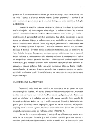 2 
por se tratar de um assunto tão diferenciado que ao mesmo tempo mexia com o inconsciente de todos. Segundo a psicóloga Silvana Rabello, quando aprendemos a escrever e ler, consequentemente aprendemos o que é a mentira, distinguindo assim a realidade da ficção. (LOBO 2010). 
As crianças aprendem a mentir e o fazem com a intenção de se livrar de repreensões, tarefas indesejadas e até mesmo enganar pais e colegas. Os adultos condenam o ato de mentir, apesar de manterem suas declarações falsas. Mesmo sendo uma mania inocente pode tornar-se um transtorno de personalidade difícil de controlar na fase adulta. Os pais não só devem ensinar as crianças a dizerem a verdade, como devem reprimi-los ao mentirem, visto que muitas crianças aprendem a mentir com os próprios pais, pois na infância elas absorvem todo tipo de informação que lhes é repassada. O indivíduo com menos de cinco anos confunde a realidade da fantasia e inventam muitas histórias sem fundamento, que são na maioria das vezes fantasias inocentes. Crianças com um pouco mais de idade mentem para se isentar de culpas, entretanto se elas usarem a mentira para se aproveitarem de situações pode ser indicio de uma patologia, carência, problema emocional, a criança deve ser levada a um profissional especializado, pois nesta fase a mentira nunca é inocente. Se os pais ensinam à verdade e a exercem, as crianças também o farão, eles devem mostrar aos filhos que dizer a verdade é mais reforçador e é o correto, devem ser exemplos para os pequenos, mostrar que mentir é prejudicial, revelando a mentira deles próprios sem que os mesmos percam a confiança que depositam nos pais. 
CLASSIFICAÇÃO DAS MENTIRAS 
É uma tarefa muito difícil a de identificar um mentiroso, a não ser quando são pegos em contradição ou flagrados. Até mesmo quem sofre com mentiras compulsivas (mitomania) mentem sem perceberem suas contradições. Nem mesmo o polígrafo, detector de mentiras, pode nos confirmar se o indivíduo está com toda certeza mentindo. Esse aparelho foi inventado por Leonard Keller, em 1920, e verifica as reações fisiológicas do indivíduo para provar que a declaração é falsa. O polígrafo, apesar de ser tão requisitado não apresenta segurança total, visto que algumas pessoas ao serem examinadas por ele não apresentam ansiedade, escondendo assim o que realmente sentem. (LOBO 2010). 
Apesar das pessoas mentirem sem o objetivo de prejudicar o outro, muitas vezes estas são as verdadeiras intenções, pois elas arrumam desculpas para suas mentiras e acreditam que farão bem a alguém com essa atitude. A mentira pode ser classificada de várias  