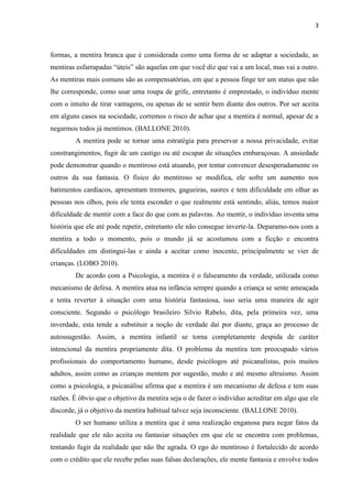 3 
formas, a mentira branca que é considerada como uma forma de se adaptar a sociedade, as mentiras esfarrapadas “úteis” são aquelas em que você diz que vai a um local, mas vai a outro. As mentiras mais comuns são as compensatórias, em que a pessoa finge ter um status que não lhe corresponde, como usar uma roupa de grife, entretanto é emprestado, o indivíduo mente com o intuito de tirar vantagens, ou apenas de se sentir bem diante dos outros. Por ser aceita em alguns casos na sociedade, corremos o risco de achar que a mentira é normal, apesar de a negarmos todos já mentimos. (BALLONE 2010). 
A mentira pode se tornar uma estratégia para preservar a nossa privacidade, evitar constrangimentos, fugir de um castigo ou até escapar de situações embaraçosas. A ansiedade pode demonstrar quando o mentiroso está atuando, por tentar convencer desesperadamente os outros da sua fantasia. O físico do mentiroso se modifica, ele sofre um aumento nos batimentos cardíacos, apresentam tremores, gagueiras, suores e tem dificuldade em olhar as pessoas nos olhos, pois ele tenta esconder o que realmente está sentindo, aliás, temos maior dificuldade de mentir com a face do que com as palavras. Ao mentir, o individuo inventa uma história que ele até pode repetir, entretanto ele não consegue inverte-la. Deparamo-nos com a mentira a todo o momento, pois o mundo já se acostumou com a ficção e encontra dificuldades em distingui-las e ainda a aceitar como inocente, principalmente se vier de crianças. (LOBO 2010). 
De acordo com a Psicologia, a mentira é o falseamento da verdade, utilizada como mecanismo de defesa. A mentira atua na infância sempre quando a criança se sente ameaçada e tenta reverter à situação com uma história fantasiosa, isso seria uma maneira de agir consciente. Segundo o psicólogo brasileiro Silvio Rabelo, dita, pela primeira vez, uma inverdade, esta tende a substituir a noção de verdade daí por diante, graça ao processo de autossugestão. Assim, a mentira infantil se torna completamente despida de caráter intencional da mentira propriamente dita. O problema da mentira tem preocupado vários profissionais do comportamento humano, desde psicólogos até psicanalistas, pois muitos adultos, assim como as crianças mentem por sugestão, medo e até mesmo altruísmo. Assim como a psicologia, a psicanálise afirma que a mentira é um mecanismo de defesa e tem suas razões. É óbvio que o objetivo da mentira seja o de fazer o individuo acreditar em algo que ele discorde, já o objetivo da mentira habitual talvez seja inconsciente. (BALLONE 2010). 
O ser humano utiliza a mentira que é uma realização enganosa para negar fatos da realidade que ele não aceita ou fantasiar situações em que ele se encontra com problemas, tentando fugir da realidade que não lhe agrada. O ego do mentiroso é fortalecido de acordo com o crédito que ele recebe pelas suas falsas declarações, ele mente fantasia e envolve todos  