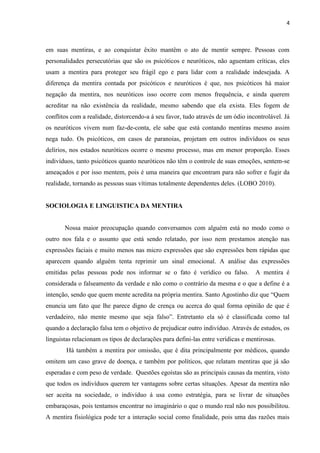 4 
em suas mentiras, e ao conquistar êxito mantêm o ato de mentir sempre. Pessoas com personalidades persecutórias que são os psicóticos e neuróticos, não aguentam críticas, eles usam a mentira para proteger seu frágil ego e para lidar com a realidade indesejada. A diferença da mentira contada por psicóticos e neuróticos é que, nos psicóticos há maior negação da mentira, nos neuróticos isso ocorre com menos frequência, e ainda querem acreditar na não existência da realidade, mesmo sabendo que ela exista. Eles fogem de conflitos com a realidade, distorcendo-a á seu favor, tudo através de um ódio incontrolável. Já os neuróticos vivem num faz-de-conta, ele sabe que está contando mentiras mesmo assim nega tudo. Os psicóticos, em casos de paranoias, projetam em outros indivíduos os seus delírios, nos estados neuróticos ocorre o mesmo processo, mas em menor proporção. Esses indivíduos, tanto psicóticos quanto neuróticos não têm o controle de suas emoções, sentem-se ameaçados e por isso mentem, pois é uma maneira que encontram para não sofrer e fugir da realidade, tornando as pessoas suas vítimas totalmente dependentes deles. (LOBO 2010). 
SOCIOLOGIA E LINGUISTICA DA MENTIRA 
Nossa maior preocupação quando conversamos com alguém está no modo como o outro nos fala e o assunto que está sendo relatado, por isso nem prestamos atenção nas expressões faciais e muito menos nas micro expressões que são expressões bem rápidas que aparecem quando alguém tenta reprimir um sinal emocional. A análise das expressões emitidas pelas pessoas pode nos informar se o fato é verídico ou falso. A mentira é considerada o falseamento da verdade e não como o contrário da mesma e o que a define é a intenção, sendo que quem mente acredita na própria mentira. Santo Agostinho diz que “Quem enuncia um fato que lhe parece digno de crença ou acerca do qual forma opinião de que é verdadeiro, não mente mesmo que seja falso”. Entretanto ela só é classificada como tal quando a declaração falsa tem o objetivo de prejudicar outro indivíduo. Através de estudos, os linguistas relacionam os tipos de declarações para defini-las entre verídicas e mentirosas. 
Há também a mentira por omissão, que é dita principalmente por médicos, quando omitem um caso grave de doença, e também por políticos, que relatam mentiras que já são esperadas e com peso de verdade. Questões egoístas são as principais causas da mentira, visto que todos os indivíduos querem ter vantagens sobre certas situações. Apesar da mentira não ser aceita na sociedade, o indivíduo á usa como estratégia, para se livrar de situações embaraçosas, pois tentamos encontrar no imaginário o que o mundo real não nos possibilitou. A mentira fisiológica pode ter a interação social como finalidade, pois uma das razões mais  