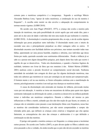 5 
comuns para o mentiroso compulsivo é a insegurança. Segundo o sociólogo Márcio Alexandre Barbosa Lima, “apesar de todos mentirmos, a condenação do uso da mentira é frequente”... A escolha entre mentir ou não envolve a adequação do comportamento ás normas morais vigentes. (LOBO 2010). 
De acordo com Jean Piaget (PIAGET, 1977), a criança não avalia a mentira pela intenção do mentiroso, mas pela possibilidade de existir aquilo que está sendo dito, para o autor até os dez anos de idade o indivíduo não tem uma noção do que realmente é a mentira. (LOBO 2010). A dissimulação é a mentira propriamente dita, ou seja, o ato de ocultar alguma informação que possa prejudicar outro indivíduo. O dissimulado mente com o intuito de esconder seus atos e principalmente prejudicar ou obter vantagens sobre os outros. O dissimulado encontra com facilidade defeitos nos próximos, mas tentam esconder todas suas falhas, aparentando ser uma pessoa humilde, empática e altruísta, esse indivíduo age dessa forma por medo, querendo esconder seus sentimentos diferenciados. Desde a infância já se sabe se a pessoa tem algum desequilíbrio psíquico, pois depois desta fase tudo que ocorre é espelho do que se desenvolveu. Todos nós dissimulamos, e quando o fazemos fugimos da realidade, tentamos nos livrar de fatos que nos remetem à dor. Robert Merton (FERRO, 2001) analisou como a pressão favorável ao comportamento social desviado. Nenhuma autoridade da sociedade tem coragem de dizer que fez alguma declaração mentirosa, mas todos nós sabemos que mentimos ás vezes por estratégia ou até mesmo por autopreservação. O homem mente e crê na sua mentira, se forem reforçados continua com a manifestação da mesma, psicologicamente a mentira é um mal que traz doenças ao mentiroso árduo. 
A causa da dissimulação está enraizada em traumas de infância, provocada muitas vezes por má educação. A mentira se torna um mecanismo de defesa para quem tem algum sentimento indesejado ou deformação do caráter, a mentira se desenvolve na infância podendo tornar o indivíduo um mentiroso compulsivo. Durante a infância até mesmo os pais influenciam os filhos a mentir, achando que eles não têm noção do que fazem, no entanto, as crianças não só entendem como passam a usar declarações falsas com frequência, nessa fase as mentiras são consideradas inofensivas, por não serem compreendidas e sempre são toleradas pelos pais, que definem as crianças como criativas e imaginam que elas apenas fantasiam, as consequências dos atos das crianças e adolescentes é o que definirão a continuação ou não das mentiras. 
O perigo está quando a mentira começa a ser frequente e a criança passa a incriminar outras pessoas. De acordo com Tardivo (2007), os pais devem ajudar os filhos a admitir seus erros passando a eles a verdade, ela ainda ressalta que os pais não devem esconder as mentiras  